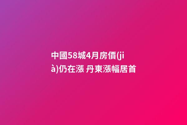 中國58城4月房價(jià)仍在漲 丹東漲幅居首